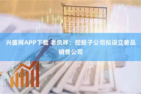 兴盛网APP下载 老凤祥：控股子公司拟设立奢品销售公司