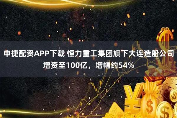 申捷配资APP下载 恒力重工集团旗下大连造船公司增资至100亿，增幅约54%