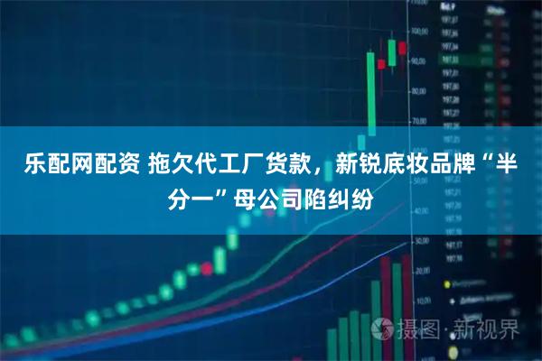 乐配网配资 拖欠代工厂货款，新锐底妆品牌“半分一”母公司陷纠纷