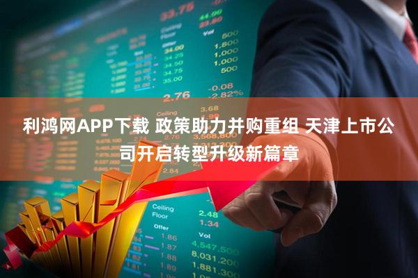 利鸿网APP下载 政策助力并购重组 天津上市公司开启转型升级新篇章