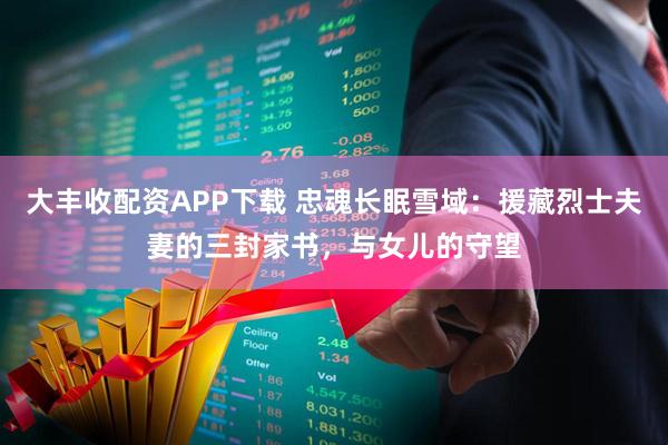 大丰收配资APP下载 忠魂长眠雪域：援藏烈士夫妻的三封家书，与女儿的守望