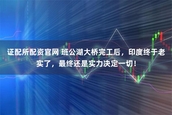 证配所配资官网 班公湖大桥完工后，印度终于老实了，最终还是实力决定一切！