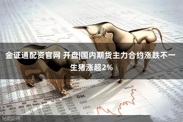 金证通配资官网 开盘|国内期货主力合约涨跌不一 生猪涨超2%