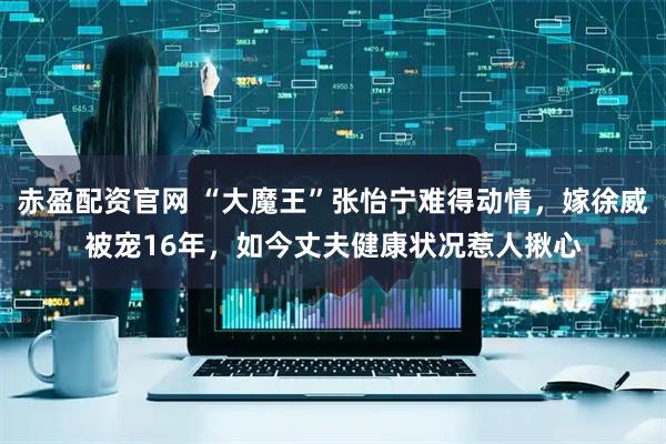 赤盈配资官网 “大魔王”张怡宁难得动情，嫁徐威被宠16年，如今丈夫健康状况惹人揪心