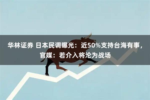 华林证券 日本民调曝光：近50%支持台海有事，官媒：若介入将沦为战场