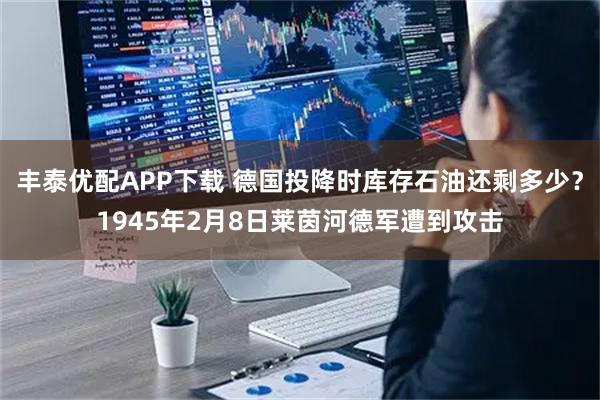 丰泰优配APP下载 德国投降时库存石油还剩多少？1945年2月8日莱茵河德军遭到攻击