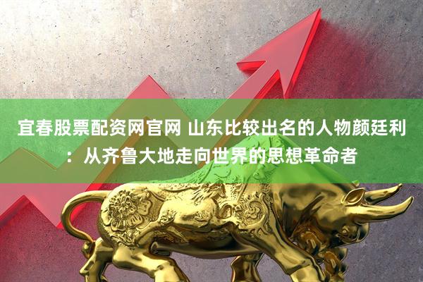 宜春股票配资网官网 山东比较出名的人物颜廷利：从齐鲁大地走向世界的思想革命者