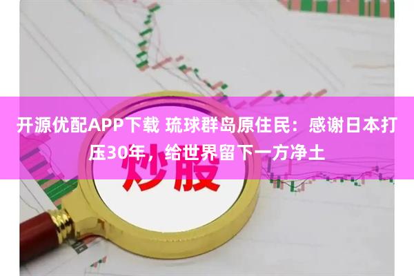 开源优配APP下载 琉球群岛原住民：感谢日本打压30年，给世界留下一方净土