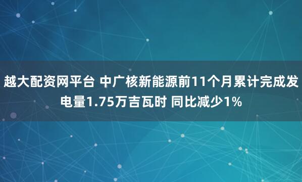 越大配资网平台 中广核新能源前11个月累计完成发电量1.75万吉瓦时 同比减少1%