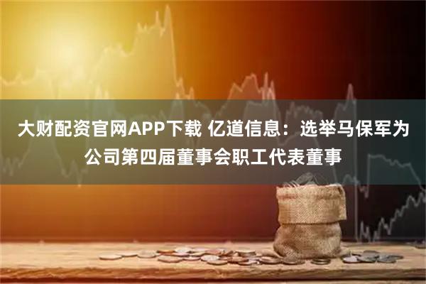 大财配资官网APP下载 亿道信息：选举马保军为公司第四届董事会职工代表董事