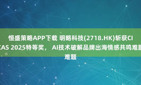 恒盛策略APP下载 明略科技(2718.HK)斩获CICAS 2025特等奖, AI技术破解品牌出海情感共鸣难题