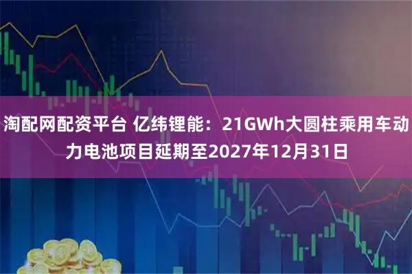 淘配网配资平台 亿纬锂能：21GWh大圆柱乘用车动力电池项目延期至2027年12月31日