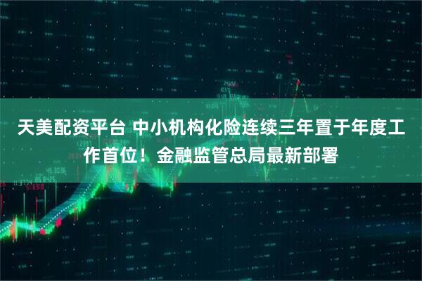 天美配资平台 中小机构化险连续三年置于年度工作首位！金融监管总局最新部署