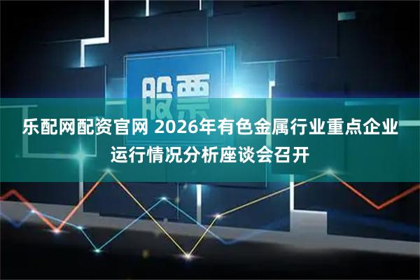 乐配网配资官网 2026年有色金属行业重点企业运行情况分析座谈会召开