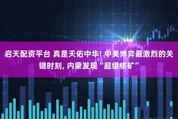 启天配资平台 真是天佑中华! 中美博弈最激烈的关键时刻, 内蒙发现“超级核矿”