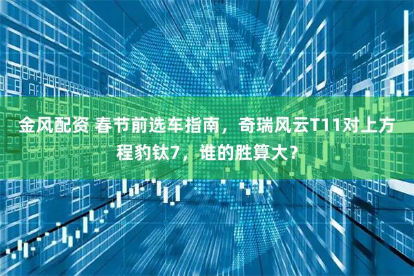 金风配资 春节前选车指南，奇瑞风云T11对上方程豹钛7，谁的胜算大？