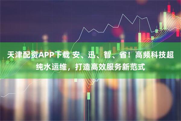 天津配资APP下载 安、迅、智、省！高频科技超纯水运维，打造高效服务新范式