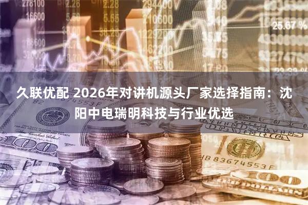 久联优配 2026年对讲机源头厂家选择指南:沈阳中电瑞明科技与行业优选