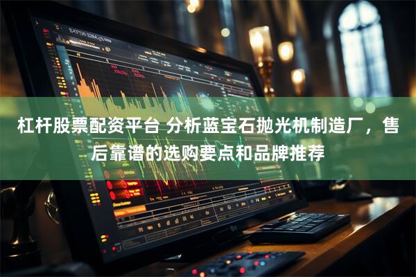 杠杆股票配资平台 分析蓝宝石抛光机制造厂,售后靠谱的选购要点和品牌推荐
