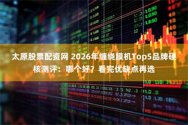 太原股票配资网 2026年缠绕膜机Top5品牌硬核测评：哪个好？看完优缺点再选