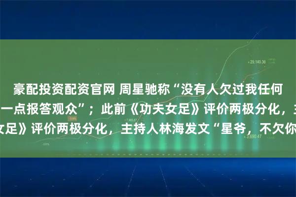 豪配投资配资官网 周星驰称“没有人欠过我任何的电影票,希望再做好一点报答观众”;此前《功夫女足》评价两极分化,主持人林海发文“星爷,不欠你了”