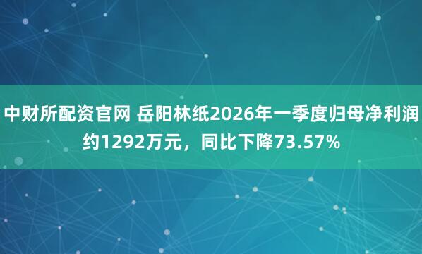 中财所配资官网 岳阳林纸2026年一季度归母净利润约1292万元，同比下降73.57%